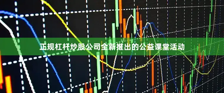 正规杠杆炒股公司全新推出的公益课堂活动