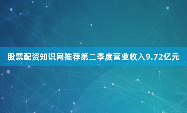股票配资知识网推荐第二季度营业收入9.72亿元