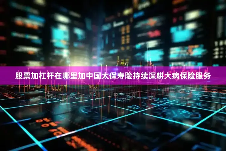 股票加杠杆在哪里加中国太保寿险持续深耕大病保险服务