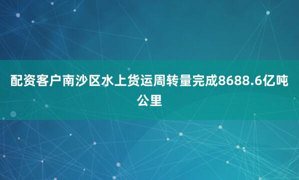 配资客户南沙区水上货运周转量完成8688.6亿吨公里