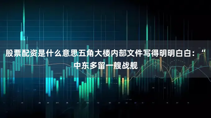 股票配资是什么意思五角大楼内部文件写得明明白白：“中东多留一艘战舰