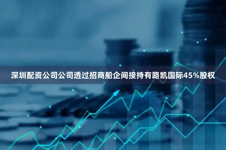 深圳配资公司公司透过招商船企间接持有路凯国际45%股权