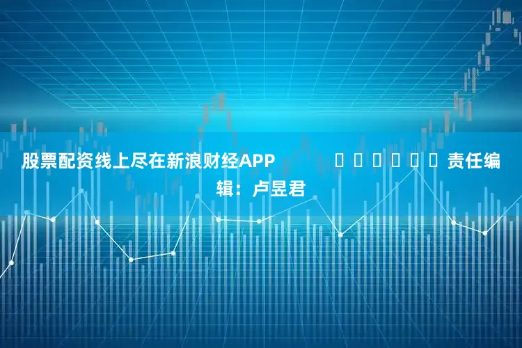 股票配资线上尽在新浪财经APP            						责任编辑：卢昱君