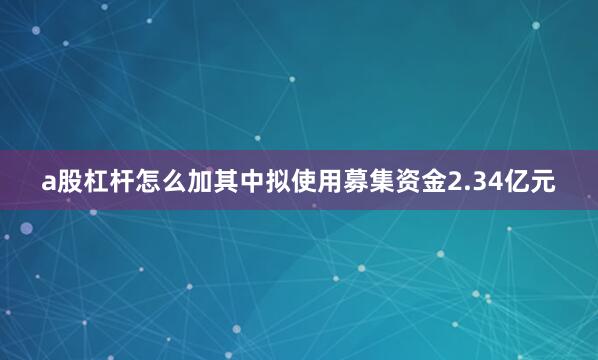 a股杠杆怎么加其中拟使用募集资金2.34亿元