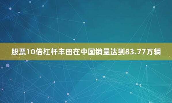 股票10倍杠杆丰田在中国销量达到83.77万辆