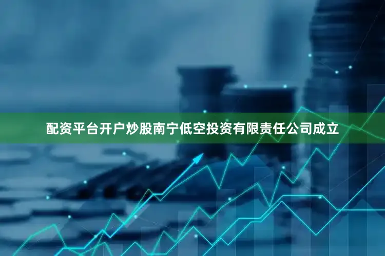 配资平台开户炒股南宁低空投资有限责任公司成立