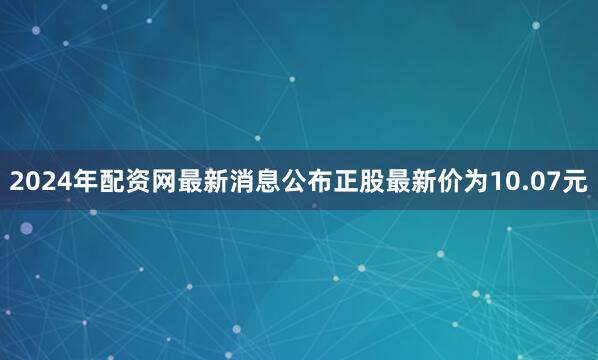 2024年配资网最新消息公布正股最新价为10.07元